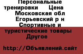 Персональные тренировки . › Цена ­ 500 - Московская обл., Егорьевский р-н Спортивные и туристические товары » Другое   